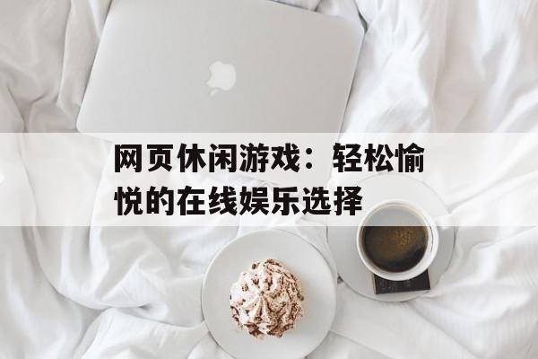 网页休闲游戏:轻松愉悦的在线娱乐选择 网页休闲游戏:轻松愉悦的在线娱乐选择