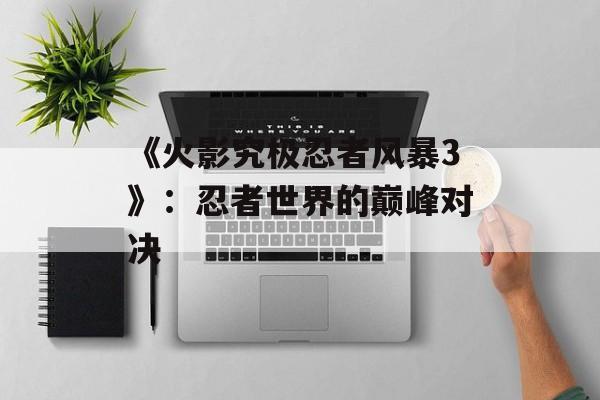 《火影究极忍者风暴3》:忍者世界的巅峰对决 《火影究极忍者风暴3》:忍者世界的巅峰对决
