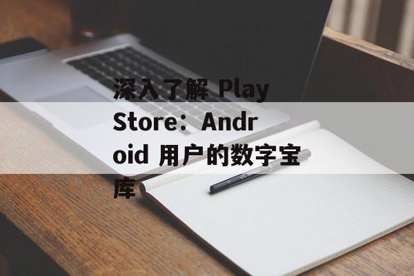 深入了解 Play Store：Android 用户的数字宝库