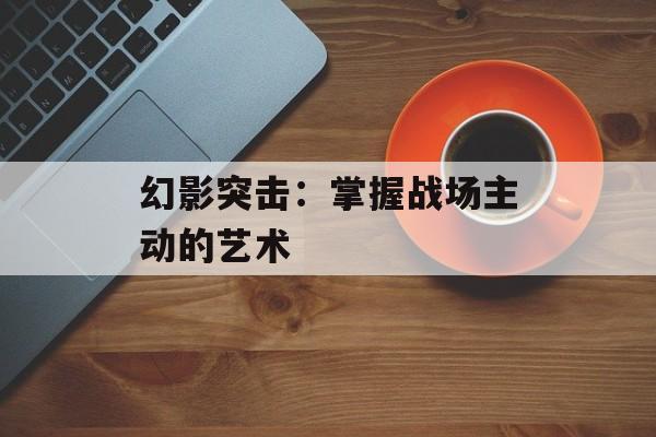 幻影突击:掌握战场主动的艺术 幻影突击:掌握战场主动的艺术