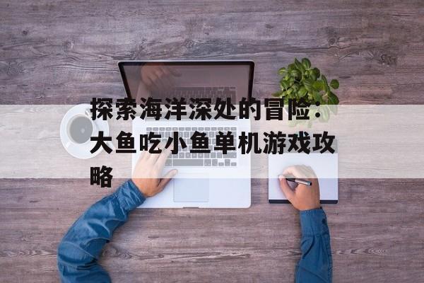 探索海洋深处的冒险:大鱼吃小鱼单机游戏攻略 探索海洋深处的冒险:大鱼吃小鱼单机游戏攻略
