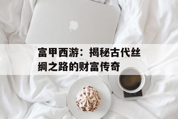 富甲西游:揭秘古代丝绸之路的财富传奇 富甲西游:揭秘古代丝绸之路的财富传奇
