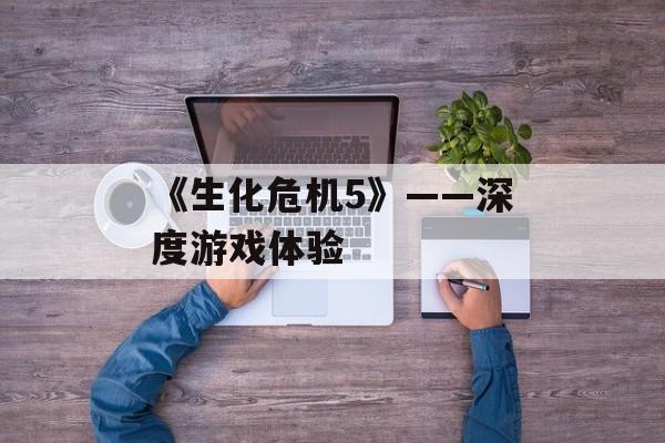 《生化危机5》——深度游戏体验