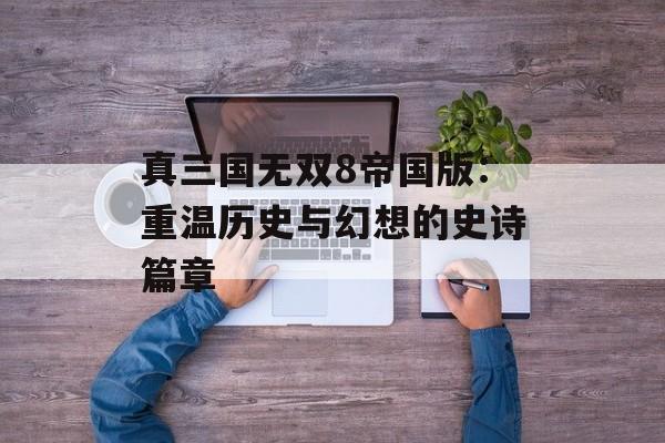 真三国无双8帝国版:重温历史与幻想的史诗篇章 真三国无双8帝国版:重温历史与幻想的史诗篇章