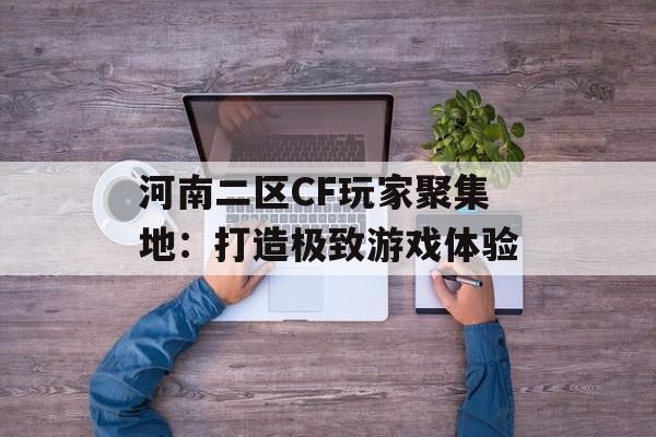 河南二区CF玩家聚集地：打造极致游戏体验