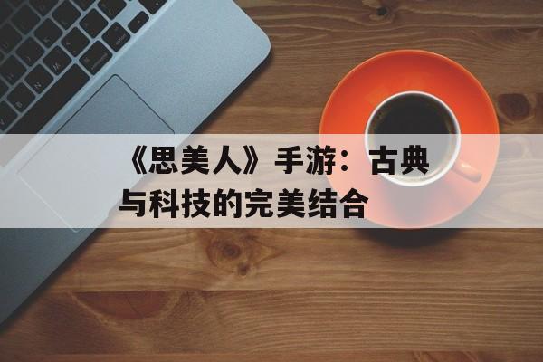 《思美人》手游:古典与科技的完美结合 《思美人》手游:古典与科技的完美结合