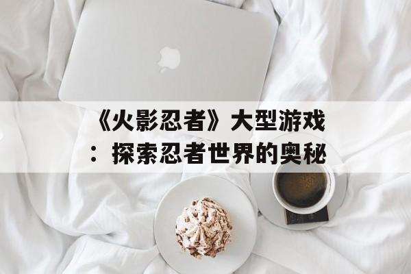 《火影忍者》大型游戏：探索忍者世界的奥秘