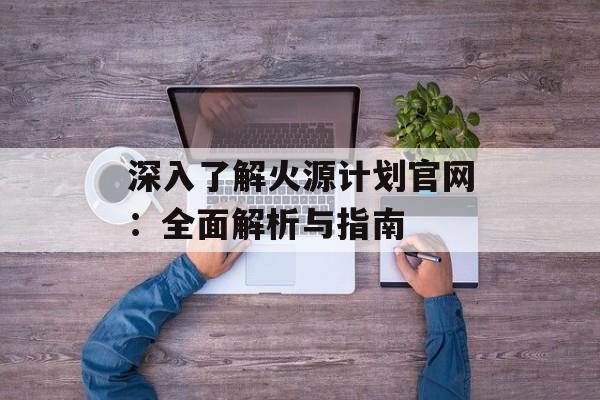 深入了解火源计划官网:全面解析与指南 深入了解火源计划官网:全面解析与指南
