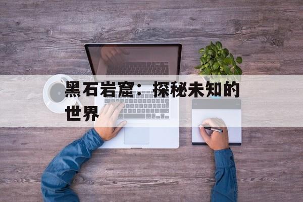 黑石岩窟：探秘未知的世界