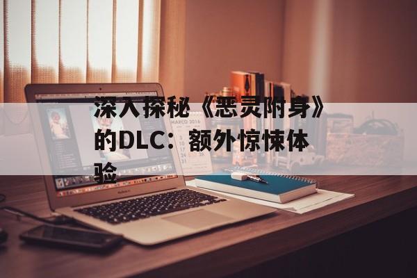 深入探秘《恶灵附身》的DLC:额外惊悚体验 深入探秘《恶灵附身》的DLC:额外惊悚体验