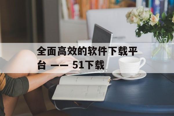 全面高效的软件下载平台 —— 51下载 全面高效的软件下载平台 —— 51下载