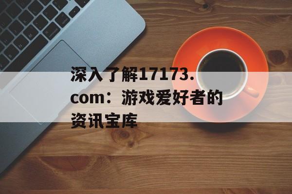 深入了解17173.com：游戏爱好者的资讯宝库