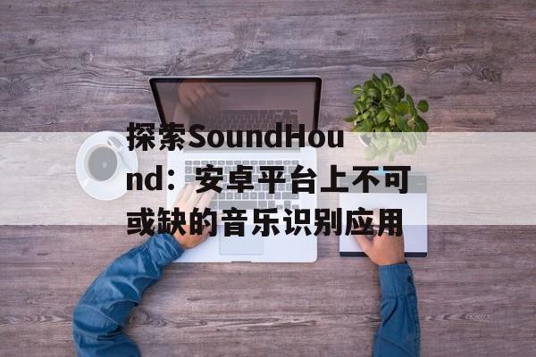 探索SoundHound：安卓平台上不可或缺的音乐识别应用