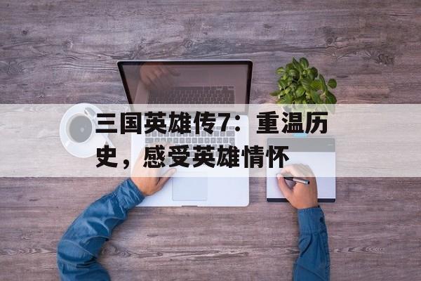 三国英雄传7：重温历史，感受英雄情怀