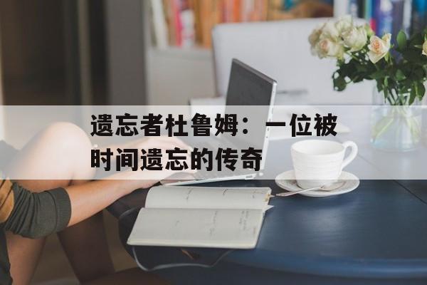 遗忘者杜鲁姆：一位被时间遗忘的传奇