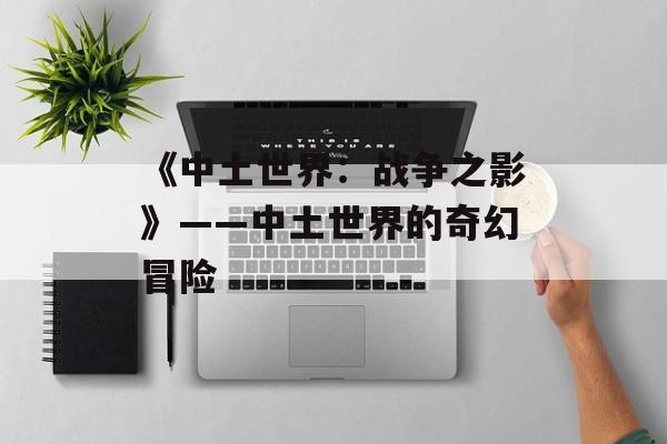 《中土世界：战争之影》——中土世界的奇幻冒险