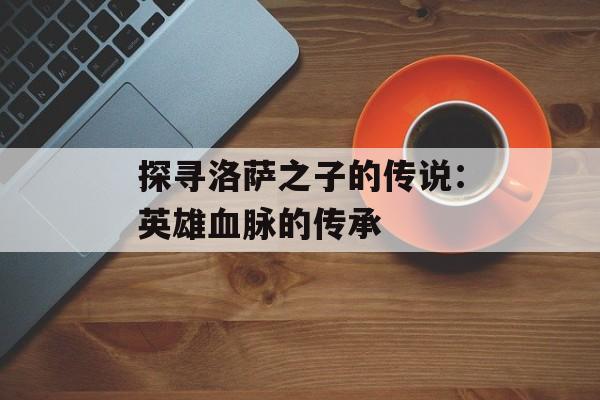 探寻洛萨之子的传说：英雄血脉的传承