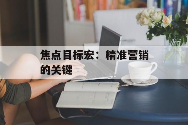 焦点目标宏:精准营销的关键 焦点目标宏:精准营销的关键