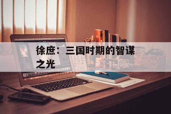 徐庶:三国时期的智谋之光 徐庶:三国时期的智谋之光