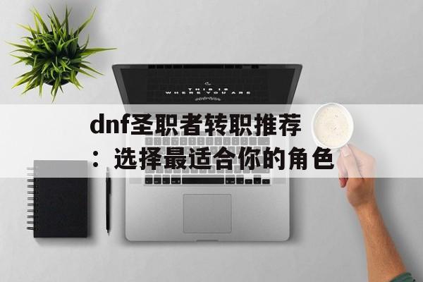dnf圣职者转职推荐:选择最适合你的角色 dnf圣职者转职推荐:选择最适合你的角色