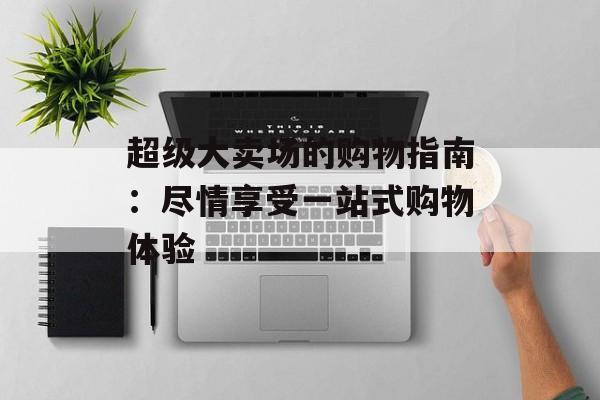 超级大卖场的购物指南:尽情享受一站式购物体验 超级大卖场的购物指南:尽情享受一站式购物体验