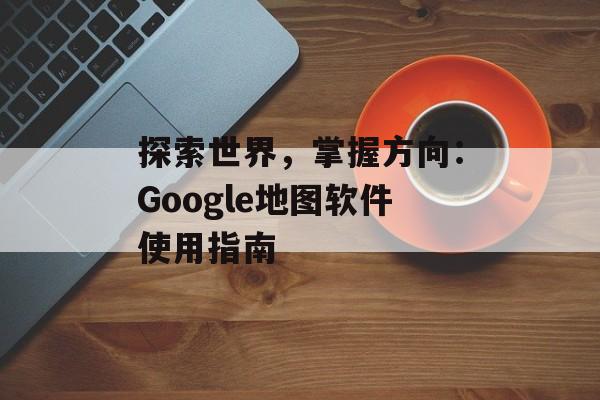 探索世界,掌握方向:Google地图软件使用指南 探索世界,掌握方向:Google地图软件使用指南