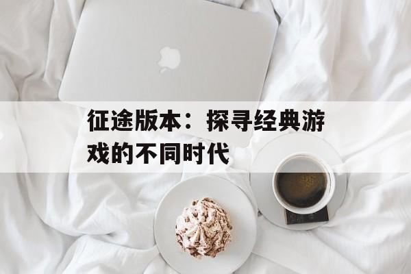 征途版本:探寻经典游戏的不同时代 征途版本:探寻经典游戏的不同时代