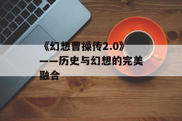 《幻想曹操传2.0》——历史与幻想的完美融合