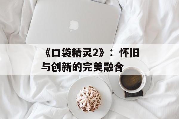 《口袋精灵2》：怀旧与创新的完美融合