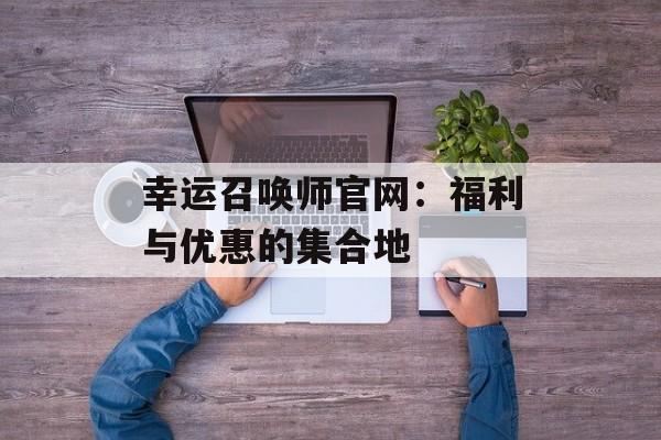 幸运召唤师官网:福利与优惠的集合地 幸运召唤师官网:福利与优惠的集合地