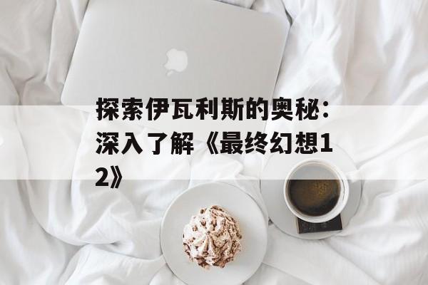 探索伊瓦利斯的奥秘:深入了解《最终幻想12》 探索伊瓦利斯的奥秘:深入了解《最终幻想12》