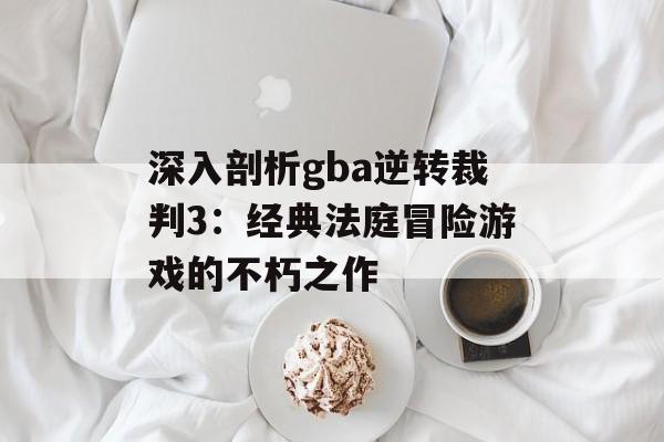 深入剖析gba逆转裁判3：经典法庭冒险游戏的不朽之作