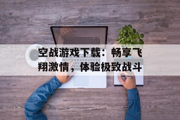 空战游戏下载：畅享飞翔激情，体验极致战斗
