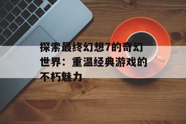 探索最终幻想7的奇幻世界：重温经典游戏的不朽魅力