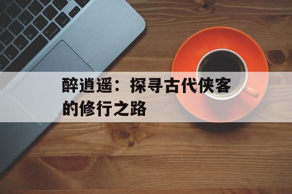 醉逍遥：探寻古代侠客的修行之路