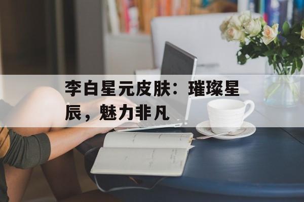 李白星元皮肤：璀璨星辰，魅力非凡