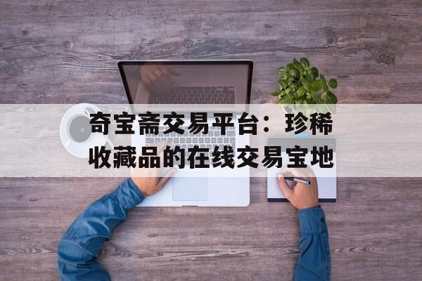 奇宝斋交易平台：珍稀收藏品的在线交易宝地