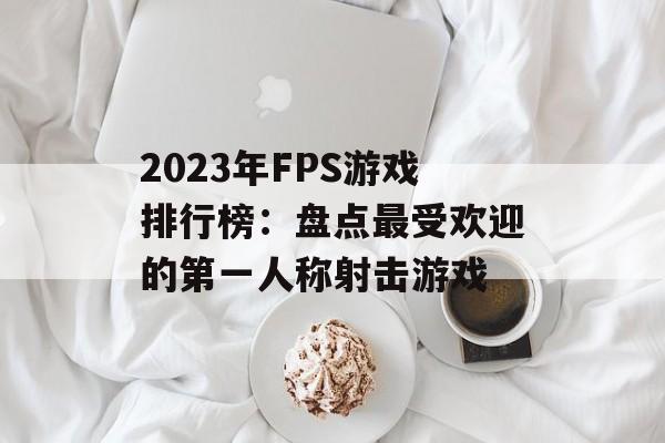 2023年FPS游戏排行榜:盘点最受欢迎的第一人称射击游戏 2023年FPS游戏排行榜:盘点最受欢迎的第一人称射击游戏