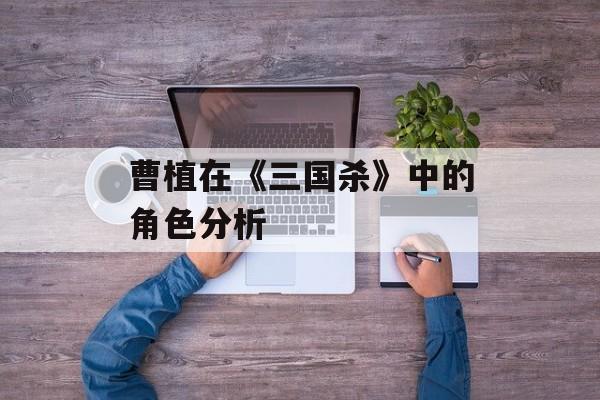 曹植在《三国杀》中的角色分析 曹植在《三国杀》中的角色分析