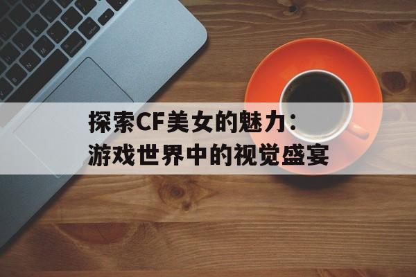 探索CF美女的魅力:游戏世界中的视觉盛宴 探索CF美女的魅力:游戏世界中的视觉盛宴