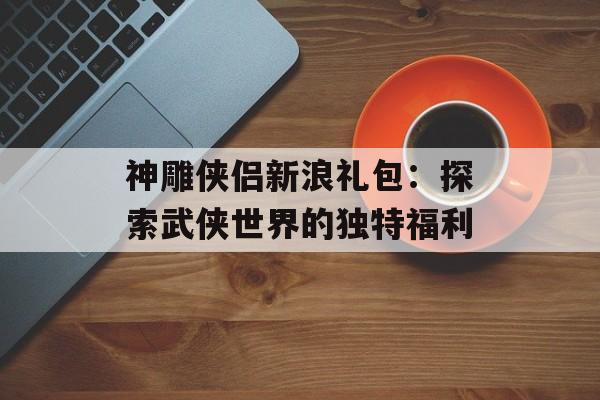 神雕侠侣新浪礼包:探索武侠世界的独特福利 神雕侠侣新浪礼包:探索武侠世界的独特福利