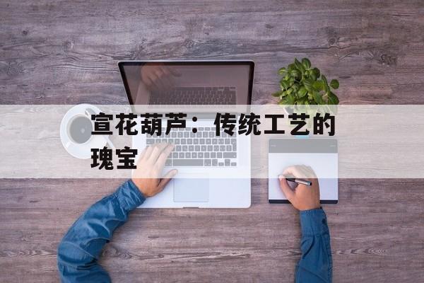 宣花葫芦:传统工艺的瑰宝 宣花葫芦:传统工艺的瑰宝