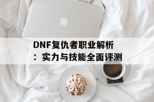 DNF复仇者职业解析:实力与技能全面评测 DNF复仇者职业解析:实力与技能全面评测
