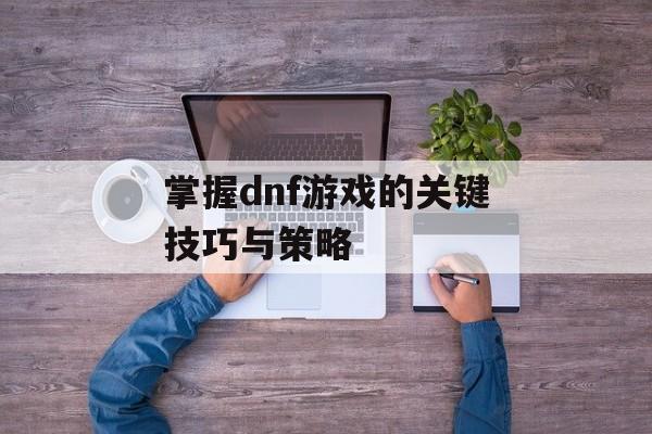 掌握dnf游戏的关键技巧与策略 掌握dnf游戏的关键技巧与策略