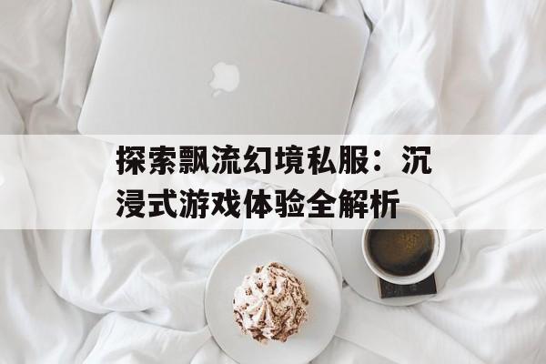 探索飘流幻境私服:沉浸式游戏体验全解析 探索飘流幻境私服:沉浸式游戏体验全解析