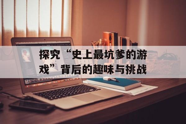 探究“史上最坑爹的游戏”背后的趣味与挑战