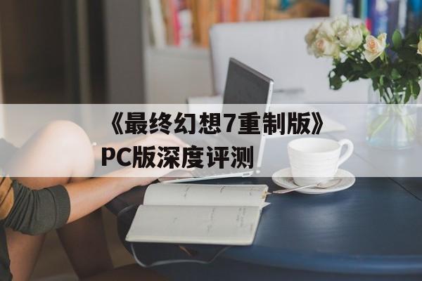 《最终幻想7重制版》PC版深度评测