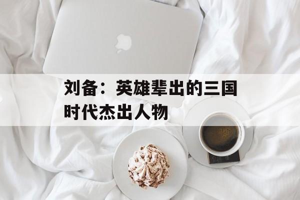 刘备：英雄辈出的三国时代杰出人物
