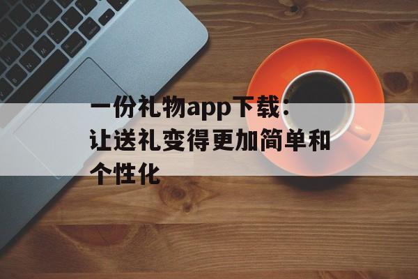 一份礼物app下载：让送礼变得更加简单和个性化