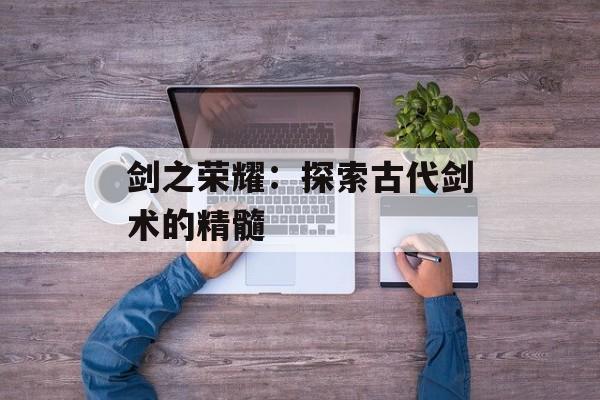 剑之荣耀：探索古代剑术的精髓